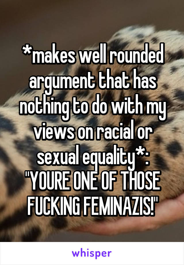 *makes well rounded argument that has nothing to do with my views on racial or sexual equality*:
"YOURE ONE OF THOSE FUCKING FEMINAZIS!"