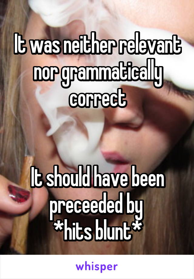 It was neither relevant nor grammatically correct


It should have been preceeded by 
*hits blunt*