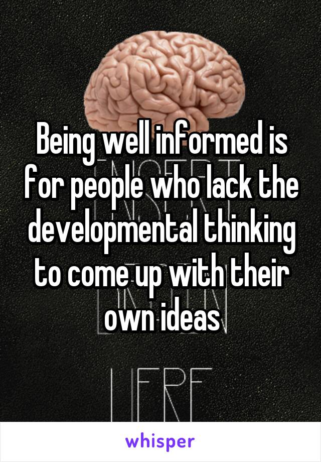 Being well informed is for people who lack the developmental thinking to come up with their own ideas