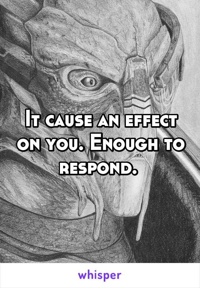 It cause an effect on you. Enough to respond. 