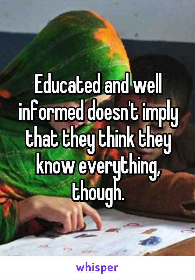 Educated and well informed doesn't imply that they think they know everything, though.