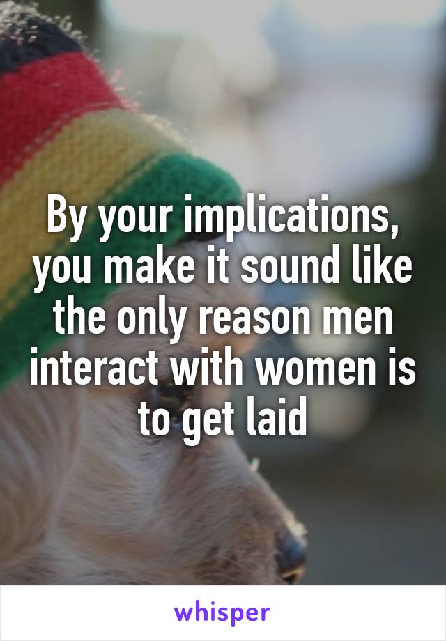 By your implications, you make it sound like the only reason men interact with women is to get laid