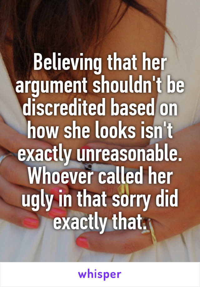 Believing that her argument shouldn't be discredited based on how she looks isn't exactly unreasonable.
Whoever called her ugly in that sorry did exactly that.