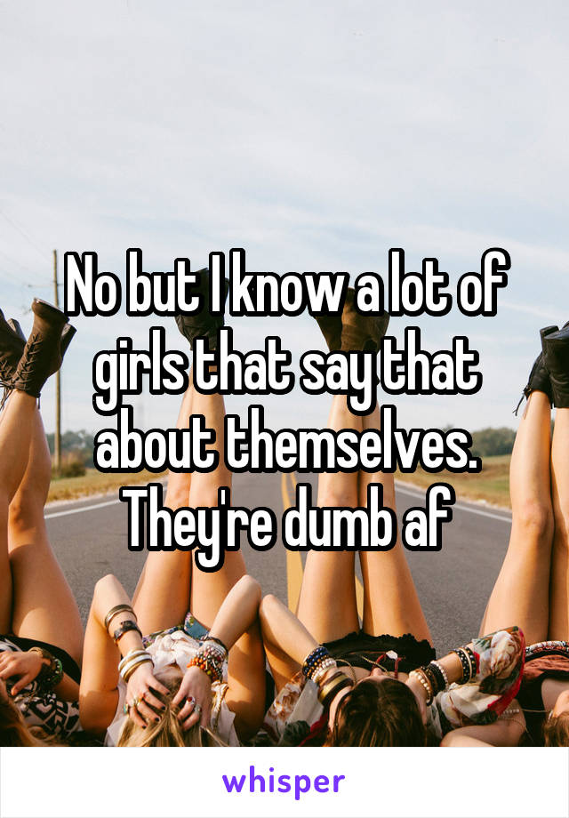 No but I know a lot of girls that say that about themselves. They're dumb af