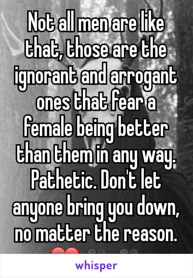 Not all men are like that, those are the ignorant and arrogant ones that fear a female being better than them in any way. Pathetic. Don't let anyone bring you down, no matter the reason. ❤👥👥