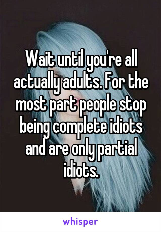 Wait until you're all actually adults. For the most part people stop being complete idiots and are only partial idiots.