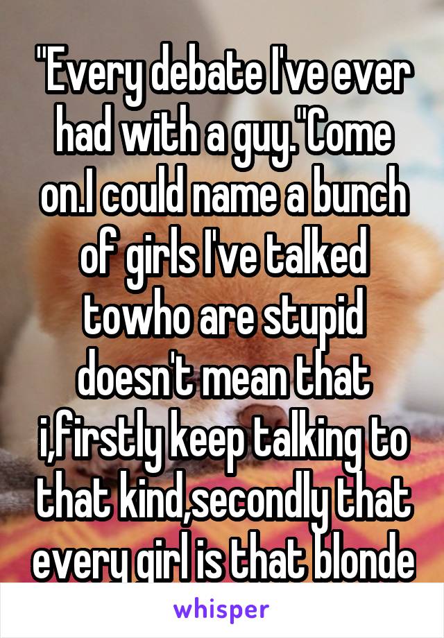 "Every debate I've ever had with a guy."Come on.I could name a bunch of girls I've talked towho are stupid doesn't mean that i,firstly keep talking to that kind,secondly that every girl is that blonde