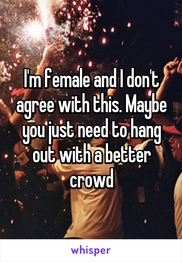 I'm female and I don't agree with this. Maybe you just need to hang out with a better crowd