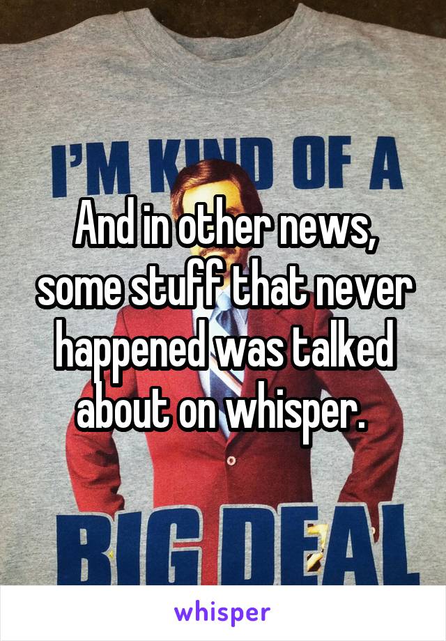 And in other news, some stuff that never happened was talked about on whisper. 