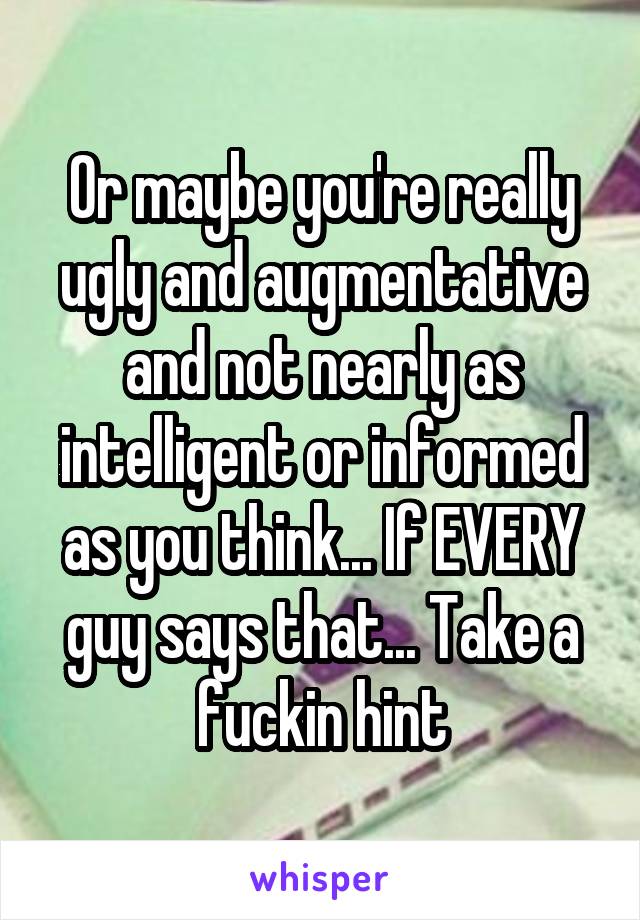 Or maybe you're really ugly and augmentative and not nearly as intelligent or informed as you think... If EVERY guy says that... Take a fuckin hint