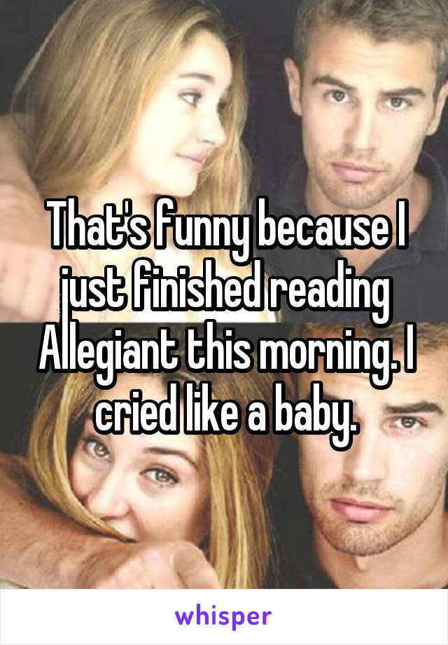 That's funny because I just finished reading Allegiant this morning. I cried like a baby.