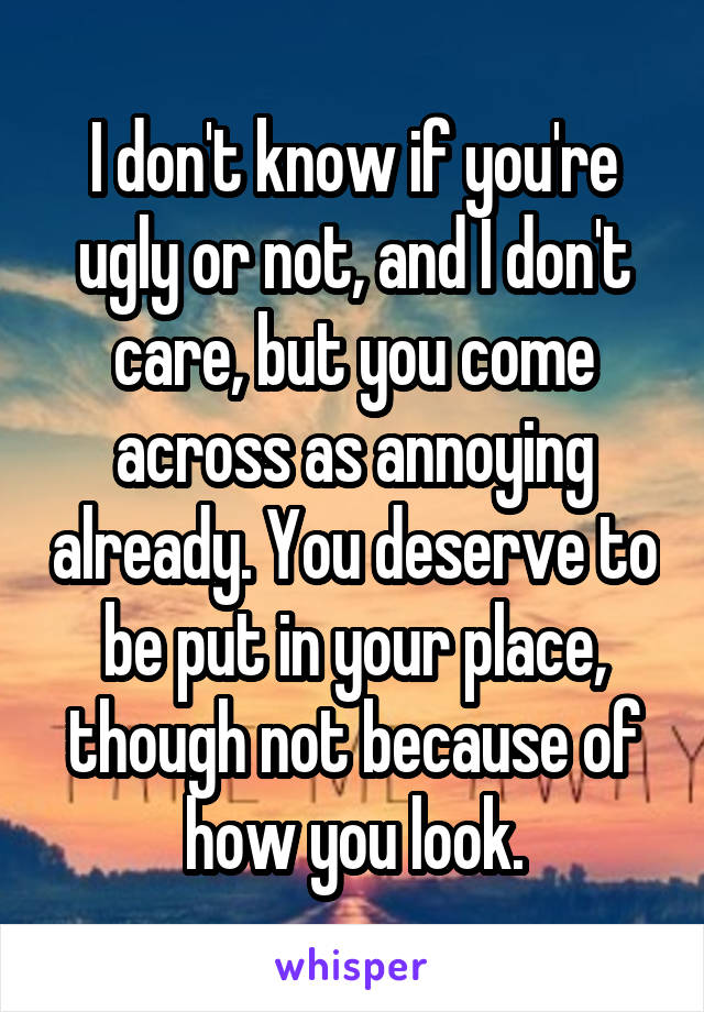 I don't know if you're ugly or not, and I don't care, but you come across as annoying already. You deserve to be put in your place, though not because of how you look.