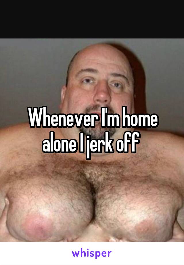 Whenever I'm home alone I jerk off 