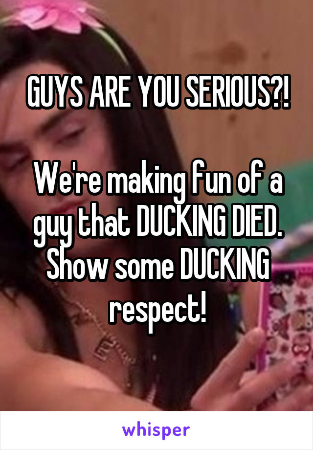 GUYS ARE YOU SERIOUS?!

We're making fun of a guy that DUCKING DIED. Show some DUCKING respect!
