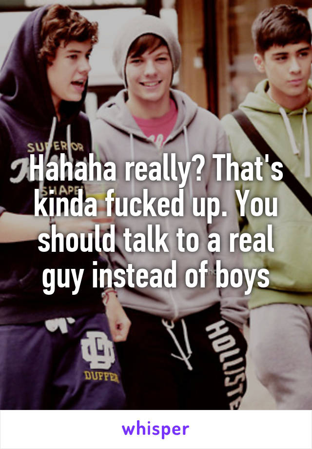 Hahaha really? That's kinda fucked up. You should talk to a real guy instead of boys