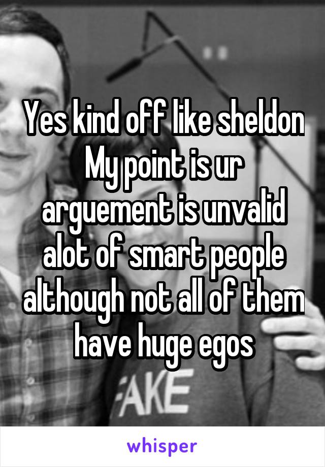 Yes kind off like sheldon
My point is ur arguement is unvalid alot of smart people although not all of them have huge egos