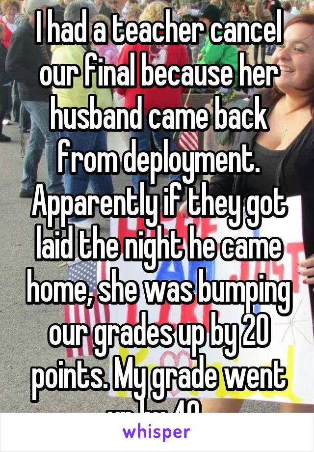 I had a teacher cancel our final because her husband came back from deployment. Apparently if they got laid the night he came home, she was bumping our grades up by 20 points. My grade went up by 40..