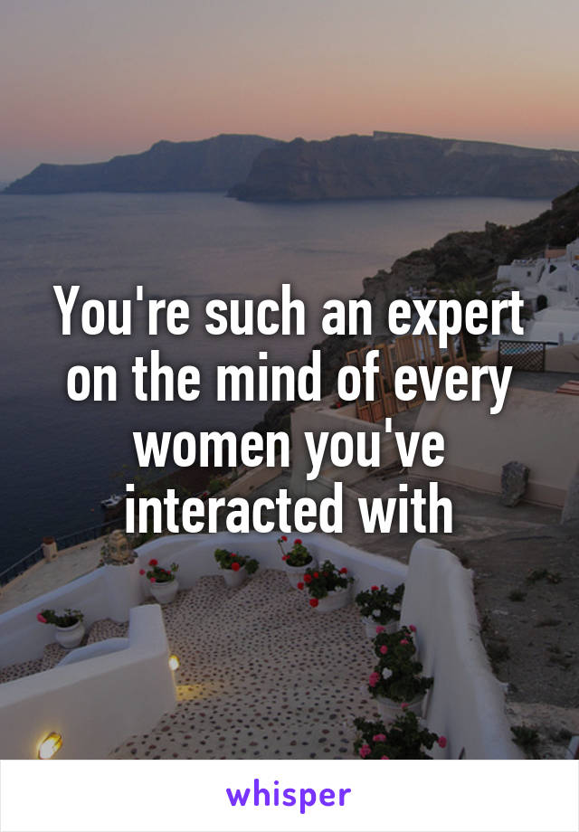 You're such an expert on the mind of every women you've interacted with