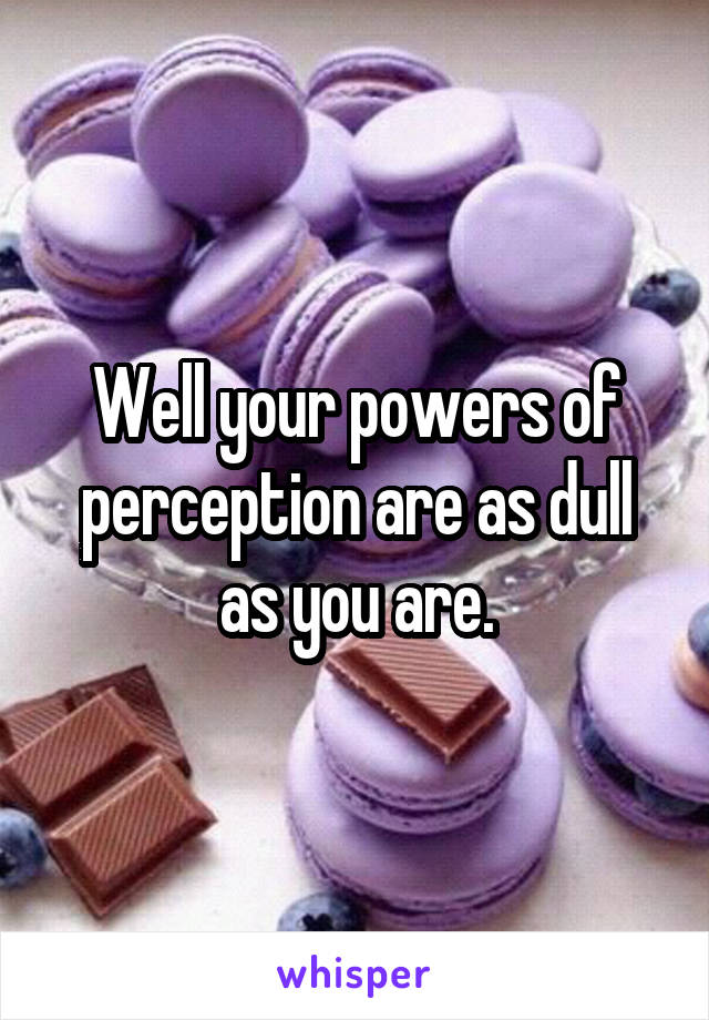 Well your powers of perception are as dull as you are.