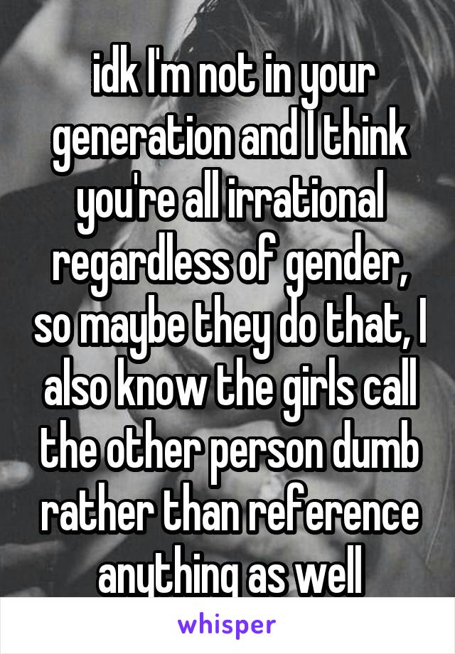  idk I'm not in your generation and I think you're all irrational regardless of gender, so maybe they do that, I also know the girls call the other person dumb rather than reference anything as well