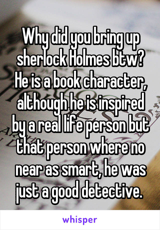 Why did you bring up sherlock Holmes btw? He is a book character, although he is inspired by a real life person but that person where no near as smart, he was just a good detective. 