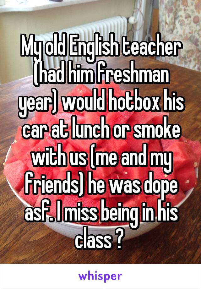 My old English teacher (had him freshman year) would hotbox his car at lunch or smoke with us (me and my friends) he was dope asf. I miss being in his class 😭 