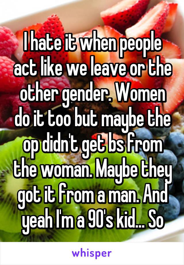 I hate it when people act like we leave or the other gender. Women do it too but maybe the op didn't get bs from the woman. Maybe they got it from a man. And yeah I'm a 90's kid... So