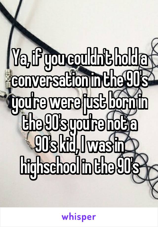 Ya, if you couldn't hold a conversation in the 90's you're were just born in the 90's you're not a 90's kid, I was in highschool in the 90's