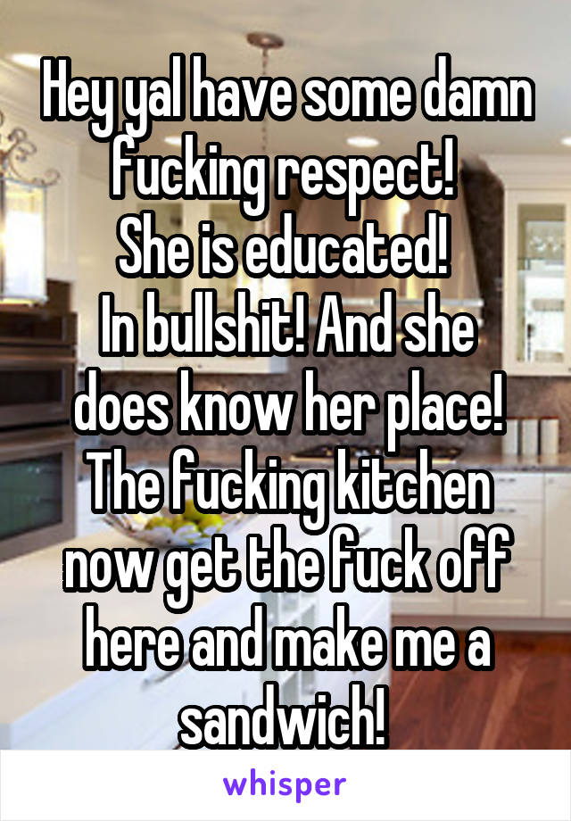 Hey yal have some damn fucking respect! 
She is educated! 
In bullshit! And she does know her place!
The fucking kitchen now get the fuck off here and make me a sandwich! 