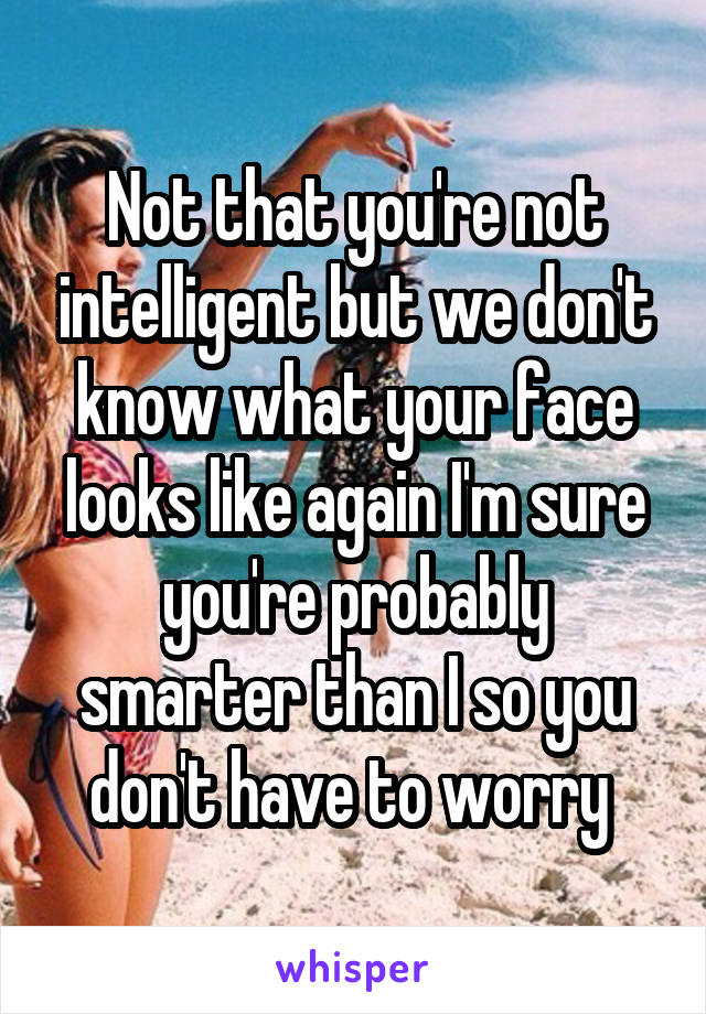 Not that you're not intelligent but we don't know what your face looks like again I'm sure you're probably smarter than I so you don't have to worry 