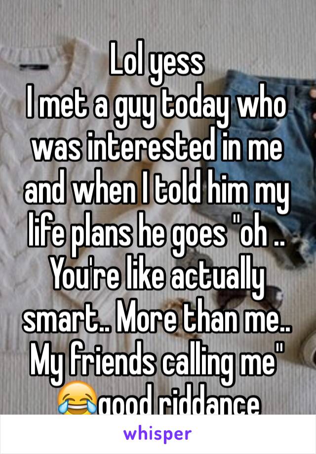 Lol yess
I met a guy today who was interested in me and when I told him my life plans he goes "oh .. You're like actually smart.. More than me.. My friends calling me" 😂good riddance