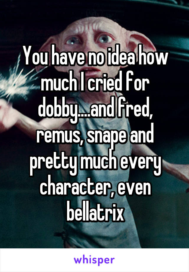 You have no idea how much I cried for dobby....and fred, remus, snape and pretty much every character, even bellatrix