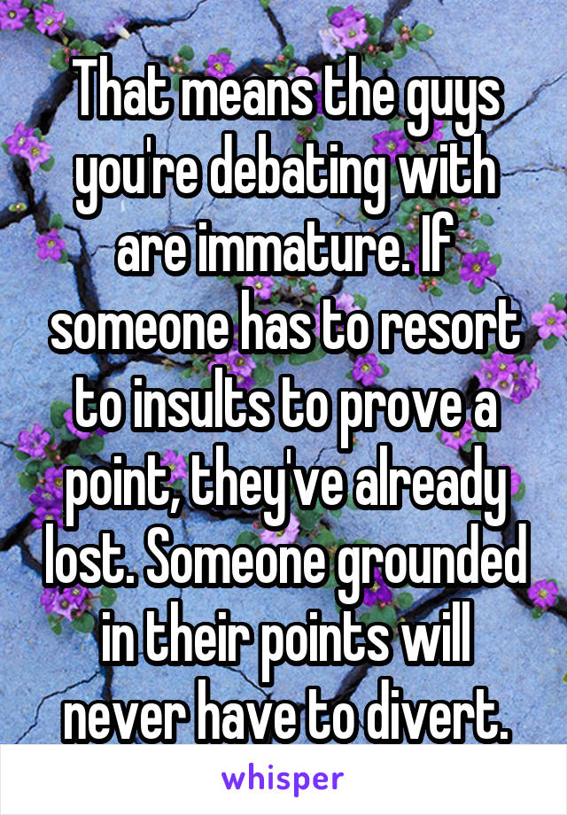 That means the guys you're debating with are immature. If someone has to resort to insults to prove a point, they've already lost. Someone grounded in their points will never have to divert.