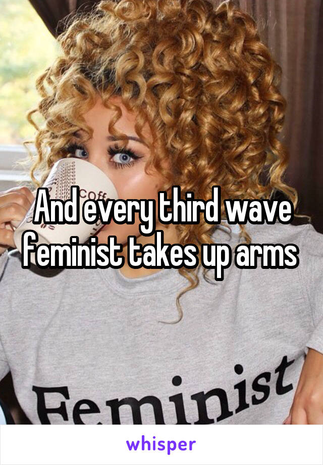 And every third wave feminist takes up arms 