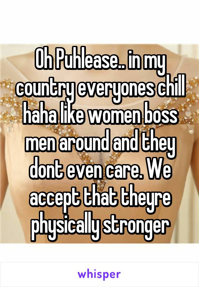 Oh Puhlease.. in my country everyones chill haha like women boss men around and they dont even care. We accept that theyre physically stronger