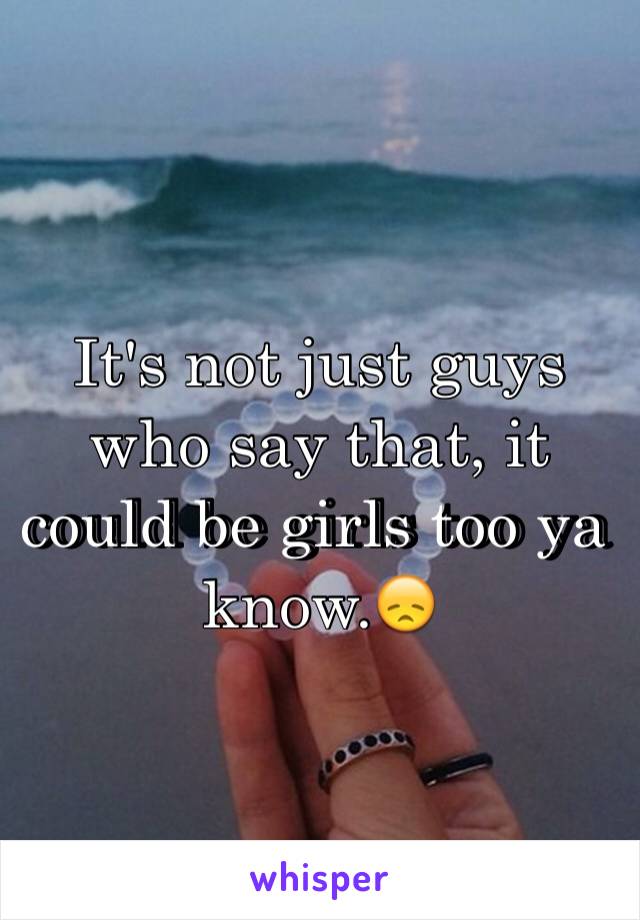 It's not just guys who say that, it could be girls too ya know.😞