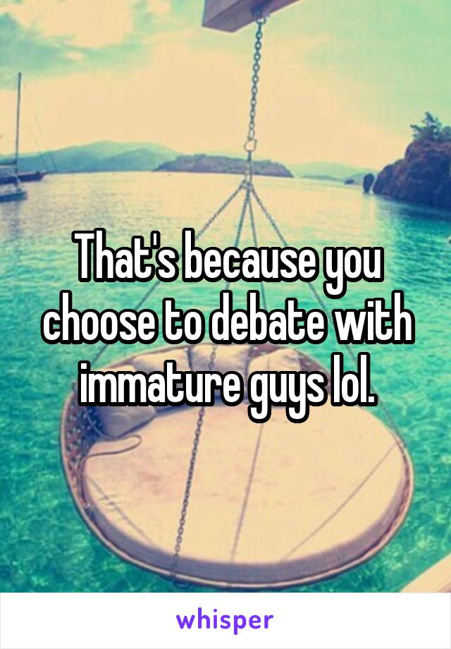 That's because you choose to debate with immature guys lol.