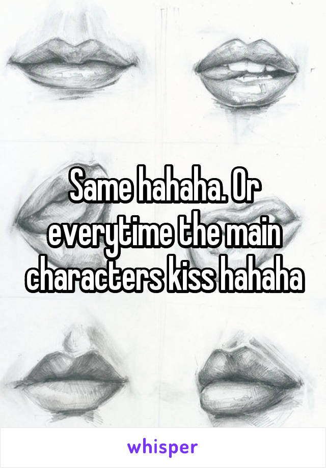 Same hahaha. Or everytime the main characters kiss hahaha