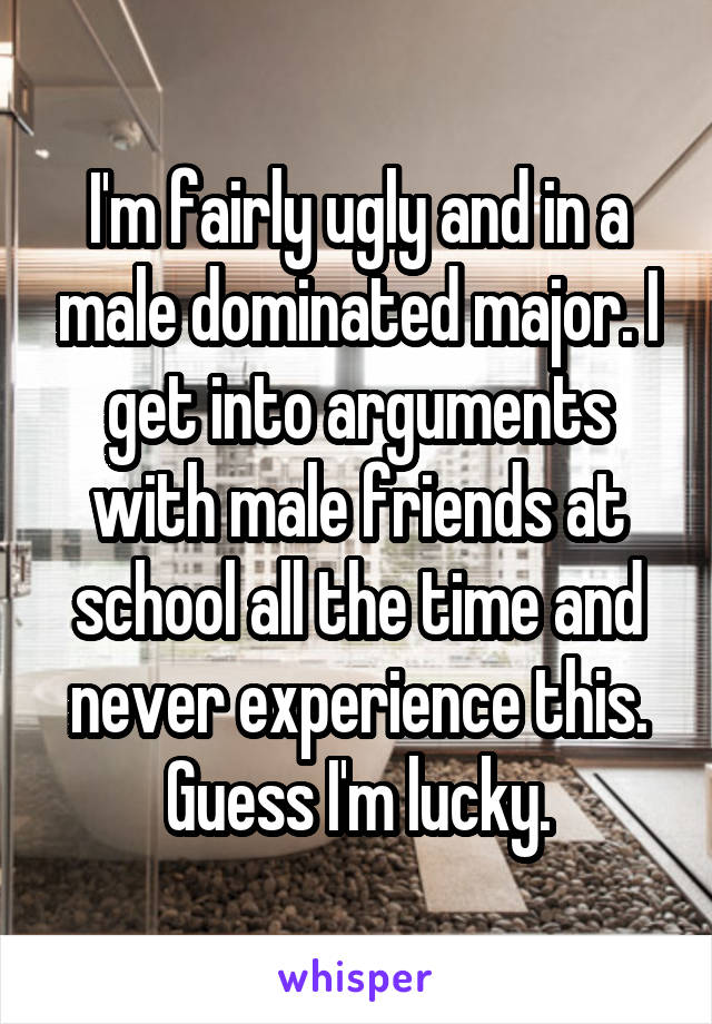 I'm fairly ugly and in a male dominated major. I get into arguments with male friends at school all the time and never experience this. Guess I'm lucky.