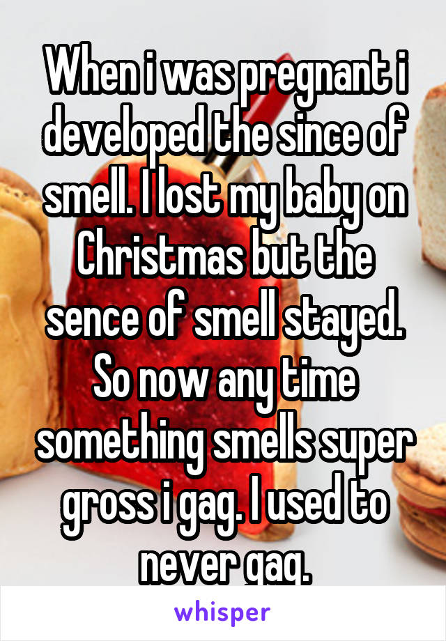 When i was pregnant i developed the since of smell. I lost my baby on Christmas but the sence of smell stayed. So now any time something smells super gross i gag. I used to never gag.