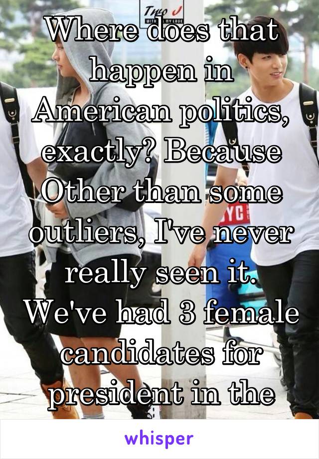 Where does that happen in American politics, exactly? Because Other than some outliers, I've never really seen it. We've had 3 female candidates for president in the last two elections