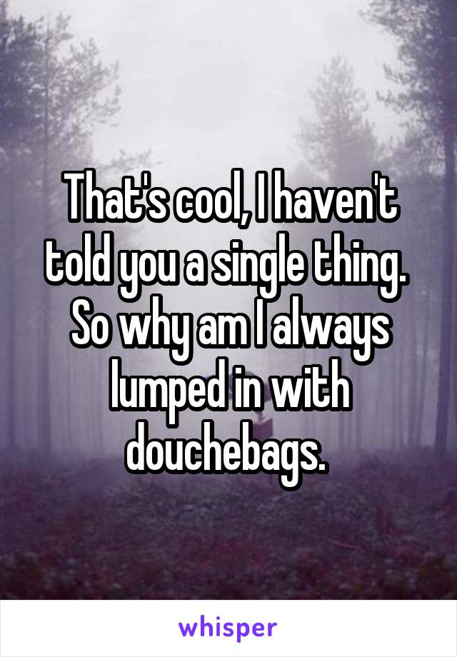 That's cool, I haven't told you a single thing.  So why am I always lumped in with douchebags. 