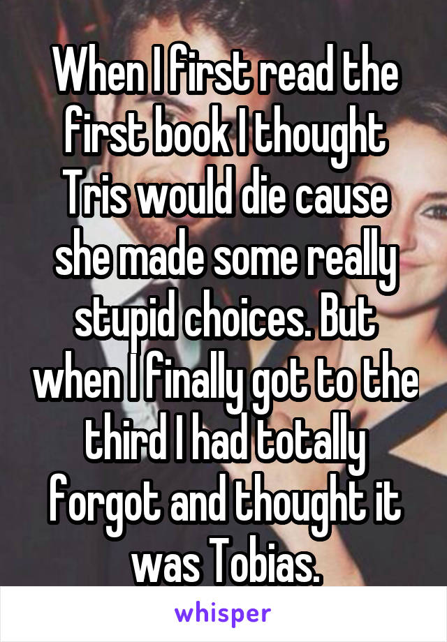 When I first read the first book I thought Tris would die cause she made some really stupid choices. But when I finally got to the third I had totally forgot and thought it was Tobias.