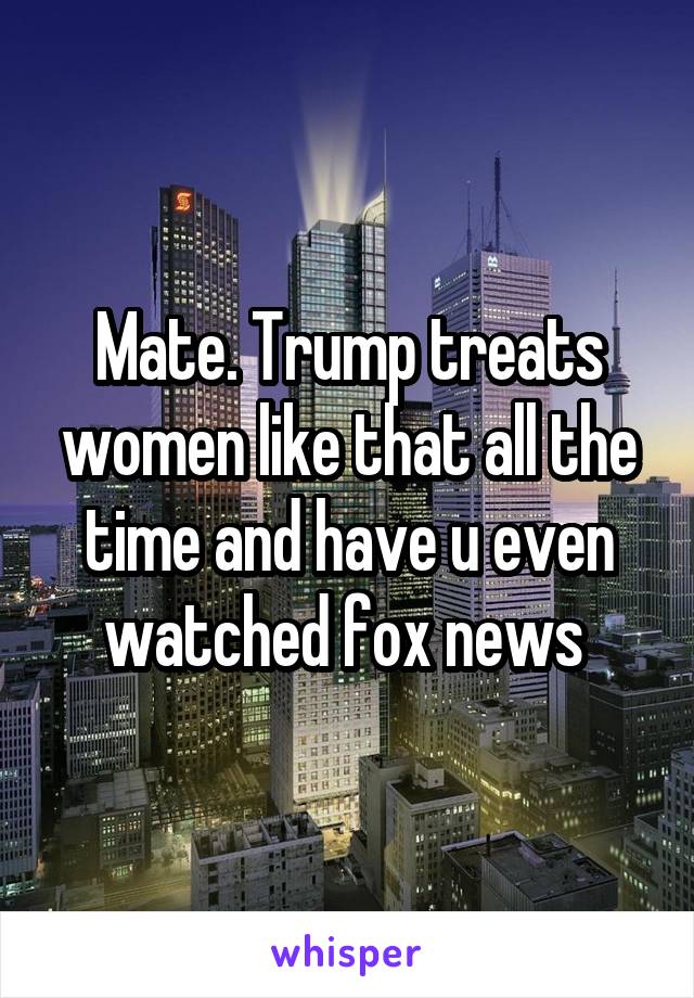 Mate. Trump treats women like that all the time and have u even watched fox news 