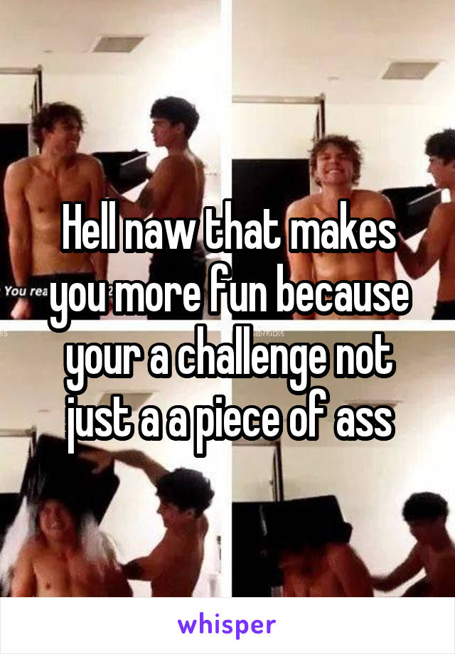 Hell naw that makes you more fun because your a challenge not just a a piece of ass