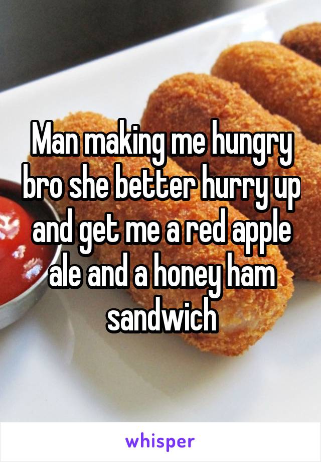 Man making me hungry bro she better hurry up and get me a red apple ale and a honey ham sandwich