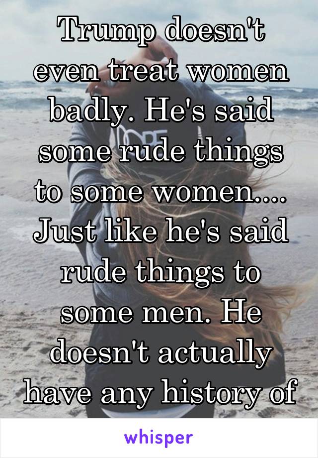 Trump doesn't even treat women badly. He's said some rude things to some women.... Just like he's said rude things to some men. He doesn't actually have any history of discrimination 