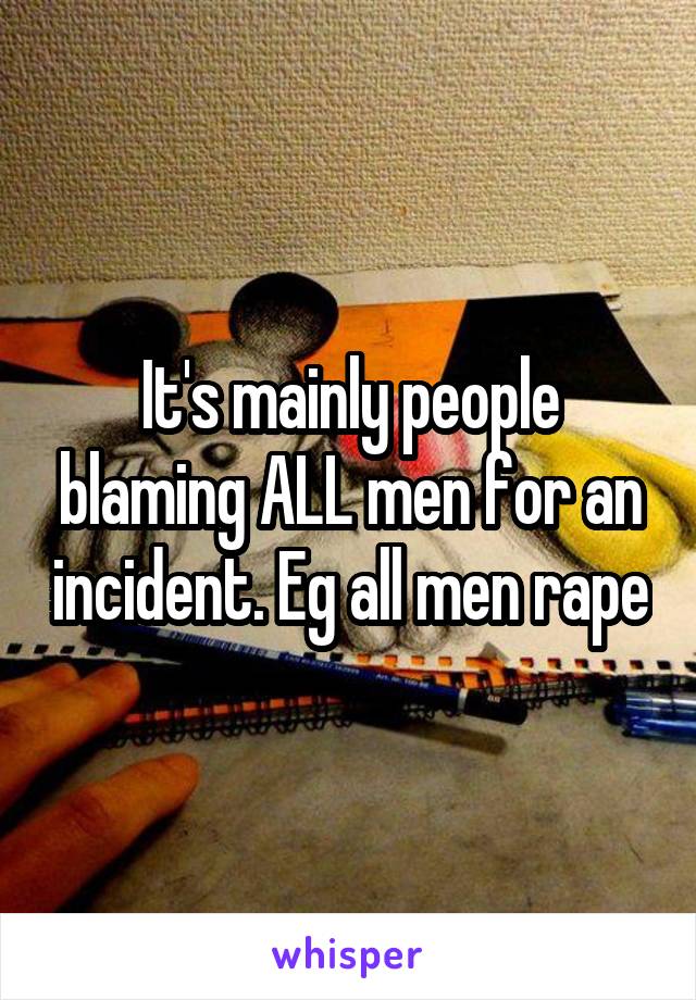 It's mainly people blaming ALL men for an incident. Eg all men rape