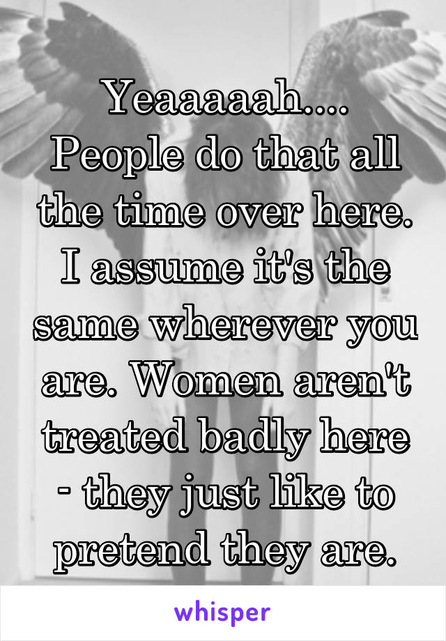 Yeaaaaah.... People do that all the time over here. I assume it's the same wherever you are. Women aren't treated badly here - they just like to pretend they are.