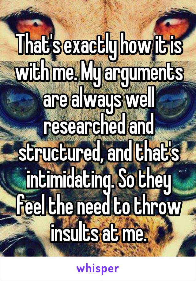 That's exactly how it is with me. My arguments are always well researched and structured, and that's intimidating. So they feel the need to throw insults at me.